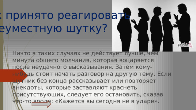  Как принято реагировать на неуместную шутку? Ничто в таких случаях не действует лучше, чем минута общего молчания, которая воцаряется после неудачного высказывания. Затем кому-нибудь стоит начать разговор на другую тему. Если шутник без конца рассказывает или повторяет анекдоты, которые заставляют краснеть присутствующих, следует его остановить, сказав что-то вроде: «Кажется вы сегодня не в ударе».   