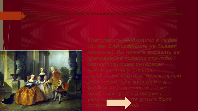 Принято ли выражать свою благодарность за мелкую услугу хорошо знакомому человеку?      Благодарить необходимо в любом случае. Благодарность не бывает излишней. Вы можете выразить ее, преподнеся в подарок что-либо, соответствующее интересам человека: книгу, словарь, справочник, картину, музыкальный диск, «толстый» журнал и т.д. Формой благодарности также может выступать и письмо с уведомлением, что услуга была полезной и важной.   