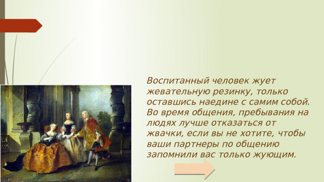 Воспитанный человек жует жевательную резинку, только оставшись наедине с самим собой. Во время общения, пребывания на людях лучше отказаться от жвачки, если вы не хотите, чтобы ваши партнеры по общению запомнили вас только жующим.     