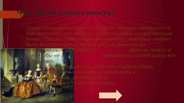 Что такое элегантность?   Существует множество взглядов на понятие элегантности. Элегантность - это манеры, их не получишь искусственным путем. Создать себе имидж элегантного человека - значит, быть безупречным во всем и всегда, даже когда отправляешься за хлебом. И      дело не только в том, чтобы не       навешивать на себя сразу все украшения,      и даже не в тщательном подборе обуви,      сумки - надо просто уметь расположить к      себе окружающих. Вежливость и       взаимоуважение - тоже своего рода       элегантность».   