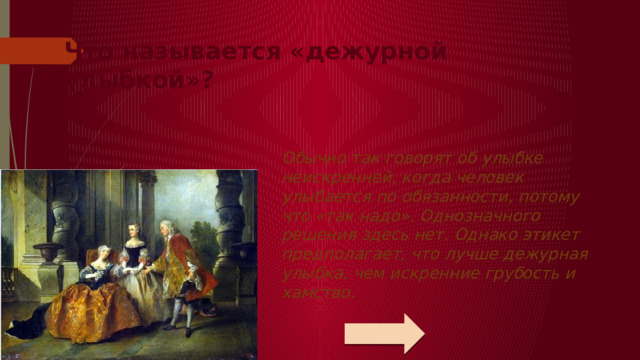 Что называется «дежурной улыбкой»?   Обычно так говорят об улыбке неискренней, когда человек улыбается по обязанности, потому что «так надо». Однозначного решения здесь нет. Однако этикет предполагает, что лучше дежурная улыбка, чем искренние грубость и хамство.   