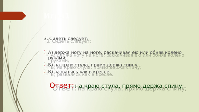 Игра1 3. Сидеть следует: А) держа ногу на ноге, раскачивая ею или обняв колено руками;  Б) на краю стула, прямо держа спину;  В) развалясь как в кресле.    Ответ:  на краю стула, прямо держа спину;  