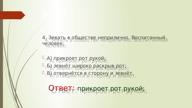 Игра1 4. Зевать в обществе неприлично. Воспитанный человек:  А) прикроет рот рукой; Б) зевнёт широко раскрыв рот; В) отвернётся в сторону и зевнёт.     Ответ: прикроет рот рукой; 
