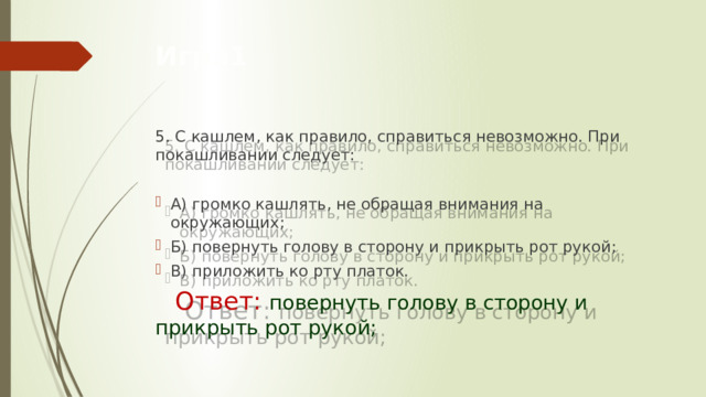 Игра1 5. С кашлем, как правило, справиться невозможно. При покашливании следует:  А) громко кашлять, не обращая внимания на окружающих; Б) повернуть голову в сторону и прикрыть рот рукой; В) приложить ко рту платок.   Ответ:  повернуть голову в сторону и        прикрыть рот рукой; 