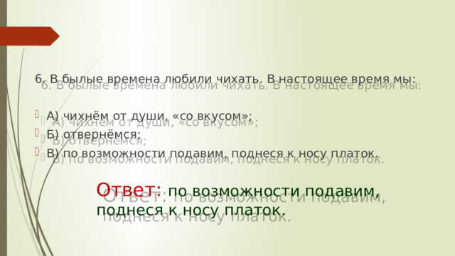 Игра1 6. В былые времена любили чихать. В настоящее время мы:  А) чихнём от души, «со вкусом»; Б) отвернёмся; В) по возможности подавим, поднеся к носу платок.     Ответ: по возможности подавим,         поднеся к носу платок. 