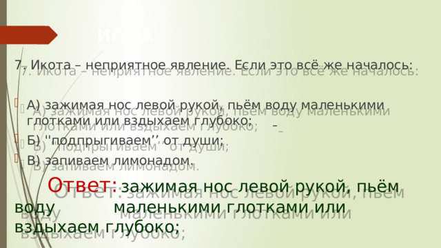Игра1 7. Икота – неприятное явление. Если это всё же началось: А) зажимая нос левой рукой, пьём воду маленькими глотками или вздыхаем глубоко;       Б) ''подпрыгиваем’’ от души; В) запиваем лимонадом.    Ответ:  зажимая нос левой рукой, пьём воду     маленькими глотками или вздыхаем глубоко;     