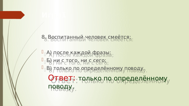 Игра1 8. Воспитанный человек смеётся:  А) после каждой фразы; Б) ни с того, ни с сего; В) только по определённому поводу.       Ответ: только по определённому         поводу.    
