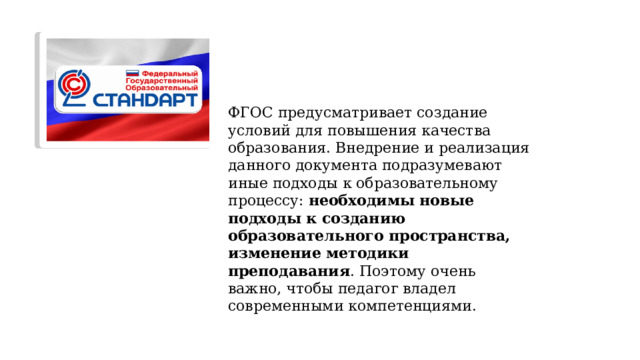 ФГОС  предусматривает создание условий для повышения качества образования. Внедрение и реализация данного документа подразумевают иные подходы к образовательному процессу: необходимы новые подходы к созданию образовательного пространства, изменение методики преподавания . Поэтому очень важно, чтобы педагог владел современными компетенциями. 