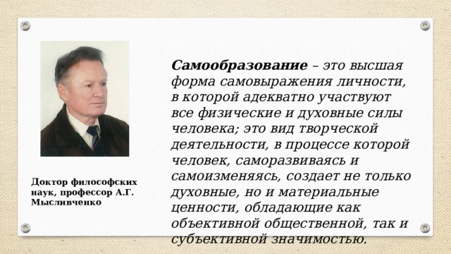 Самообразование – это высшая форма самовыражения личности, в которой адекватно участвуют все физические и духовные силы человека; это вид творческой деятельности, в процессе которой человек, саморазвиваясь и самоизменяясь, создает не только духовные, но и материальные ценности, обладающие как объективной общественной, так и субъективной значимостью. Д октор философских наук, профессор А.Г. Мысливченко  