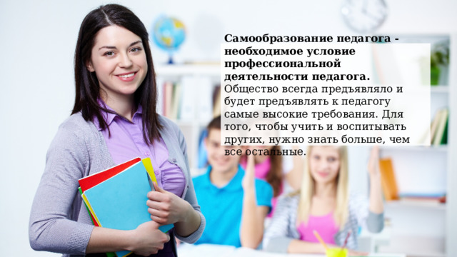 Самообразование  педагога - необходимое условие профессиональной деятельности педагога. Общество всегда предъявляло и будет предъявлять к педагогу самые высокие требования. Для того, чтобы учить и воспитывать других, нужно знать больше, чем все остальные. 