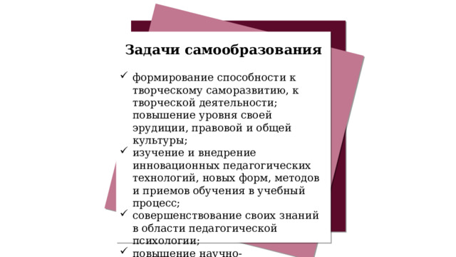 Задачи самообразования формирование способности к творческому саморазвитию, к творческой деятельности; повышение уровня своей эрудиции, правовой и общей культуры; изучение и внедрение инновационных педагогических технологий, новых форм, методов и приемов обучения в учебный процесс; совершенствование своих знаний в области педагогической психологии; повышение научно-теоретического уровня в области теории и методики преподавания основных предметов. 