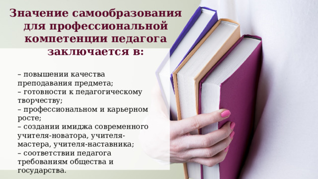 Значение самообразования для профессиональной компетенции педагога заключается в: – повышении качества преподавания предмета; – готовности к педагогическому творчеству; – профессиональном и карьерном росте; – создании имиджа современного учителя-новатора, учителя-мастера, учителя-наставника; – соответствии педагога требованиям общества и государства. 