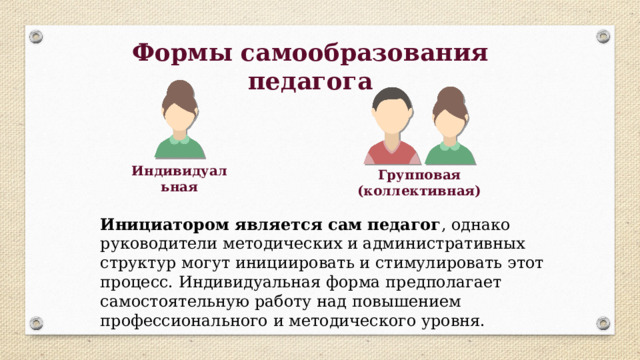 Формы самообразования педагога Индивидуальная Групповая (коллективная) Инициатором является сам педагог , однако руководители методических и административных структур могут инициировать и стимулировать этот процесс. Индивидуальная форма предполагает самостоятельную работу над повышением профессионального и методического уровня. 