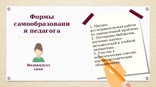 1. Научно-исследовательская работа по определенной проблеме. 2. Посещение библиотек, изучение научно-методической и учебной литературы. 3. Участие в педагогических советах, научно-методических объединениях. Формы самообразования педагога Индивидуальная 