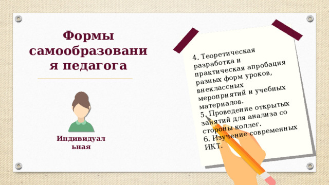 4. Теоретическая разработка и практическая апробация разных форм уроков, внеклассных мероприятий и учебных материалов. 5. Проведение открытых занятий для анализа со стороны коллег. 6. Изучение современных ИКТ. Формы самообразования педагога Индивидуальная 