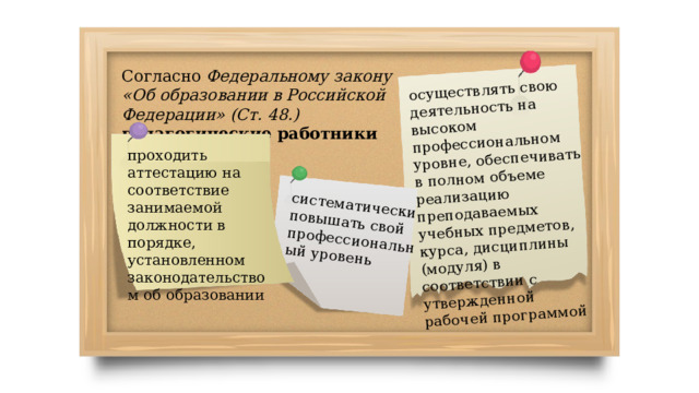 осуществлять свою деятельность на высоком профессиональном уровне, обеспечивать в полном объеме реализацию преподаваемых учебных предметов, курса, дисциплины (модуля) в соответствии с утвержденной рабочей программой систематически повышать свой профессиональный уровень Согласно Федеральному закону «Об образовании в Российской Федерации» (Ст. 48.) педагогические работники обязаны : проходить аттестацию на соответствие занимаемой должности в порядке, установленном законодательством об образовании 