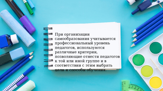 При организации самообразования учитывается профессиональный уровень педагогов, используются различные критерии, позволяющие отнести педагогов к той или иной группе и в соответствии с этим выбрать цели и способы обучения. 