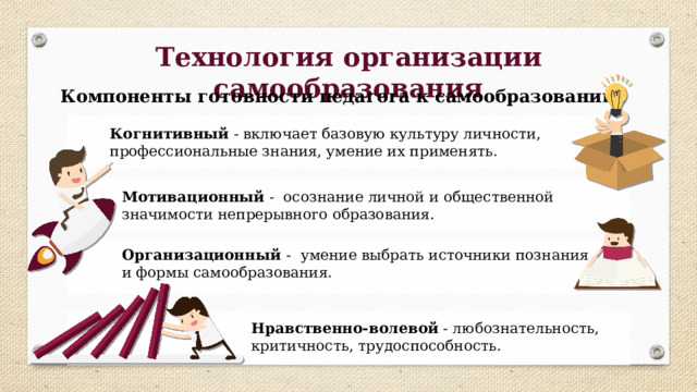 Технология организации самообразования Компоненты готовности педагога к самообразованию : Когнитивный - включает базовую культуру личности, профессиональные знания, умение их применять. Мотивационный - осознание личной и общественной значимости непрерывного образования. Организационный -  умение выбрать источники познания и формы самообразования. Нравственно-волевой - любознательность, критичность, трудоспособность. 
