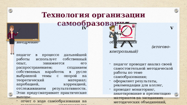 Технология организации самообразования  IV этап.  V этап.  внедрение  обобщающий  (итогово-контрольный) педагог в процессе дальнейшей работы использует собственный опыт, занимается его распространением; созданием собственных наработок в русле выбранной темы с опорой на теоретический материал; апробацией, коррекцией, отслеживанием результативности. Этап предусматривает практические выходы: отчет о ходе самообразования на заседаниях методического объединения; проведение открытых уроков, внеклассных мероприятий;  мастер-классы для коллег. педагог проводит анализ своей самостоятельной методической работы по теме самообразования; оформляет результаты, рекомендации для коллег, проводит мониторинг, анкетирование и презентацию материалов на заседаниях методических объединений, педагогических советов. 