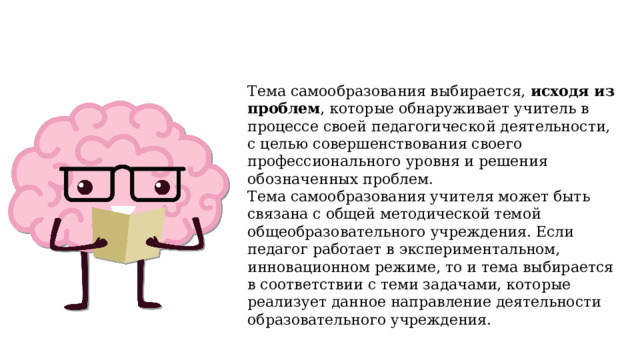 Тема самообразования выбирается, исходя из проблем , которые обнаруживает учитель в процессе своей педагогической деятельности, с целью совершенствования своего профессионального уровня и решения обозначенных проблем. Тема самообразования учителя может быть связана с общей методической темой общеобразовательного учреждения. Если педагог работает в экспериментальном, инновационном режиме, то и тема выбирается в соответствии с теми задачами, которые реализует данное направление деятельности образовательного учреждения. 