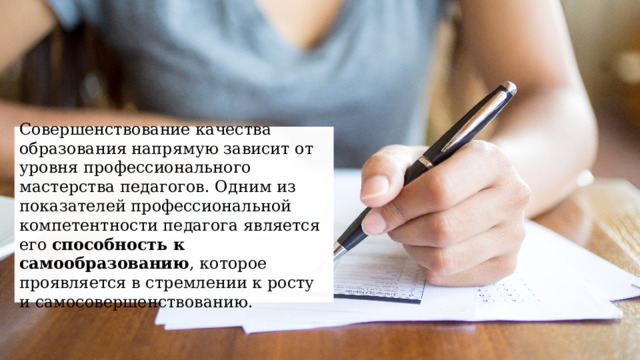 Совершенствование качества образования напрямую зависит от уровня профессионального мастерства педагогов. Одним из показателей профессиональной компетентности педагога является его способность к самообразованию , которое проявляется в стремлении к росту и самосовершенствованию. 