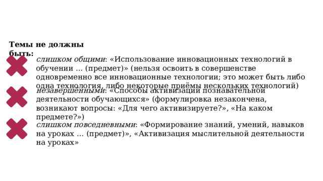 Темы не должны быть: слишком общими : «Использование инновационных технологий в обучении … (предмет)» (нельзя освоить в совершенстве одновременно все инновационные технологии; это может быть либо одна технология, либо некоторые приёмы нескольких технологий) незавершёнными : «Способы активизации познавательной деятельности обучающихся» (формулировка незакончена, возникают вопросы: «Для чего активизируете?», «На каком предмете?») слишком повседневными : «Формирование знаний, умений, навыков на уроках … (предмет)», «Активизация мыслительной деятельности на уроках» 