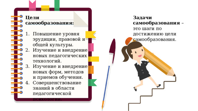 Задачи самообразования – это шаги по достижению цели самообразования. Цели самообразования: Повышение уровня эрудиции, правовой и общей культуры. Изучение и внедрение новых педагогических технологий. Изучение и внедрение новых форм, методов и приемов обучения. Совершенствование знаний в области педагогической психологии. 