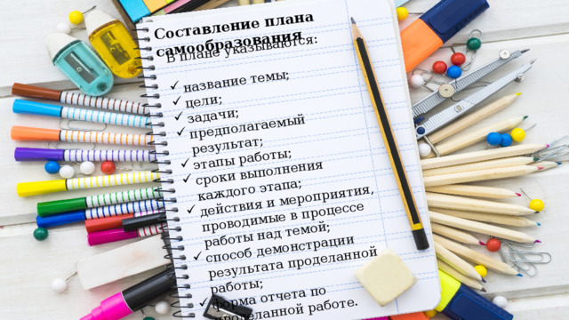 Составление плана самообразования В плане указываются: название темы; цели; задачи; предполагаемый результат; этапы работы; сроки выполнения каждого этапа; действия и мероприятия, проводимые в процессе работы над темой; способ демонстрации результата проделанной работы; форма отчета по проделанной работе. 
