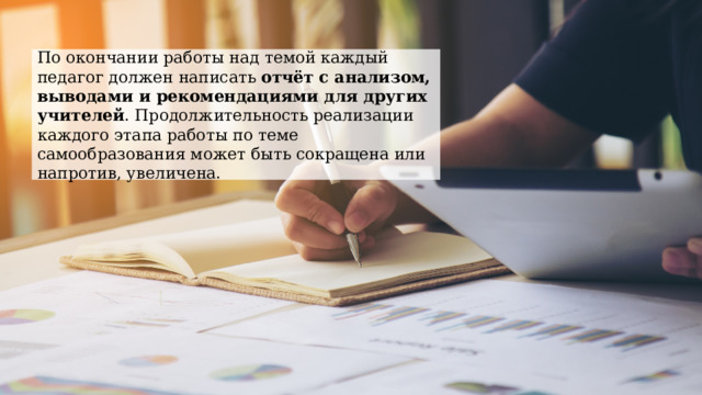 По окончании работы над темой каждый педагог должен написать отчёт с анализом, выводами и рекомендациями для других учителей . Продолжительность реализации каждого этапа работы по теме самообразования может быть сокращена или напротив, увеличена. 