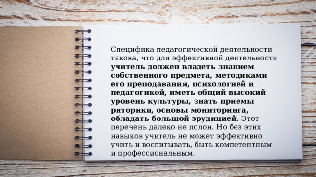 Специфика педагогической деятельности такова, что для эффективной деятельности учитель должен владеть знанием собственного предмета, методиками его преподавания, психологией и педагогикой, иметь общий высокий уровень культуры, знать приемы риторики, основы мониторинга, обладать большой эрудицией . Этот перечень далеко не полон. Но без этих навыков учитель не может эффективно учить и воспитывать, быть компетентным и профессиональным. 