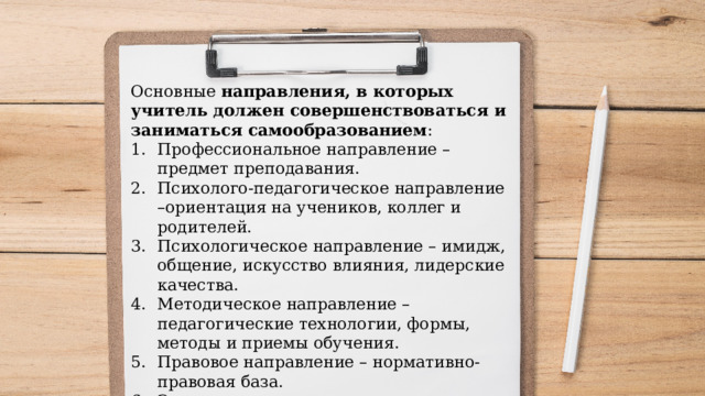 Основные направления, в которых учитель должен совершенствоваться и заниматься самообразованием : Профессиональное направление – предмет преподавания. Психолого-педагогическое направление –ориентация на учеников, коллег и родителей. Психологическое направление – имидж, общение, искусство влияния, лидерские качества. Методическое направление – педагогические технологии, формы, методы и приемы обучения. Правовое направление – нормативно-правовая база. Эстетическое направление. Историческое направление. Охрана здоровья. Интересы и хобби. 