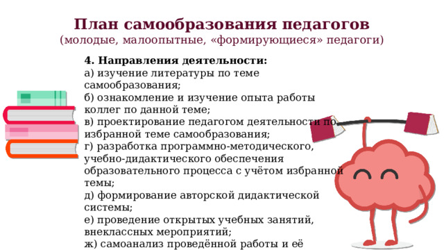 План самообразования педагогов (молодые, малоопытные, «формирующиеся» педагоги) 4. Направления деятельности: а) изучение литературы по теме самообразования; б) ознакомление и изучение опыта работы коллег по данной теме; в) проектирование педагогом деятельности по избранной теме самообразования; г) разработка программно-методического, учебно-дидактического обеспечения образовательного процесса с учётом избранной темы; д) формирование авторской дидактической системы; е) проведение открытых учебных занятий, внеклассных мероприятий; ж) самоанализ проведённой работы и её результатов. 