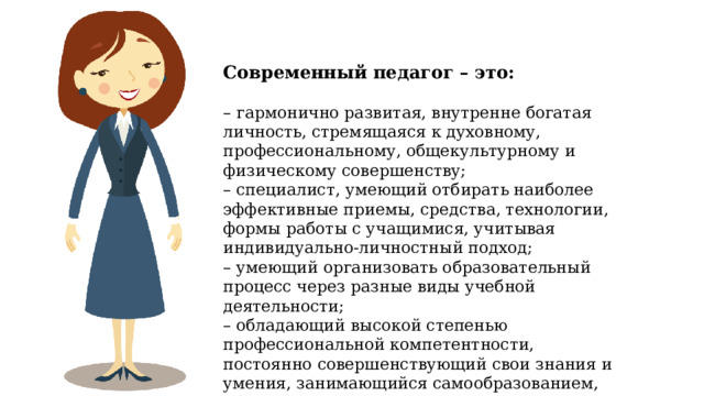 – Современный педагог – это: – гармонично развитая, внутренне богатая личность, стремящаяся к духовному, профессиональному, общекультурному и физическому совершенству; – специалист, умеющий отбирать наиболее эффективные приемы, средства, технологии, формы работы с учащимися, учитывая индивидуально-личностный подход; – умеющий организовать образовательный процесс через разные виды учебной деятельности; – обладающий высокой степенью профессиональной компетентности, постоянно совершенствующий свои знания и умения, занимающийся самообразованием, обладающий многогранностью интересов. 