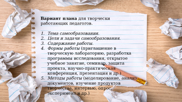 Вариант плана  для творчески работающих педагогов. Тема самообразования. Цели и задачи самообразования. Содержание работы. Формы работы (приглашение в творческую лабораторию, разработка программы исследования, открытое учебное занятие, семинар, защита проекта, научно-практическая конференция, презентация и др.) Методы работы (моделирование, анализ документов, изучение продуктов творчества, интервью, опрос, эксперимент и др.) 