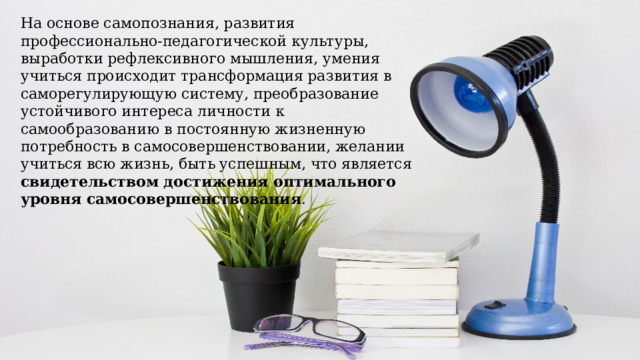На основе самопознания, развития профессионально-педагогической культуры, выработки рефлексивного мышления, умения учиться происходит трансформация развития в саморегулирующую систему, преобразование устойчивого интереса личности к самообразованию в постоянную жизненную потребность в самосовершенствовании, желании учиться всю жизнь, быть успешным, что является свидетельством достижения оптимального уровня самосовершенствования . 