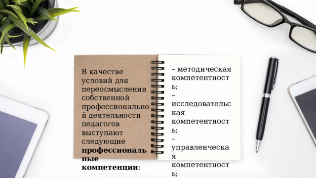 – методическая компетентность; – исследовательская компетентность; – управленческая компетентность; – коммуникативная компетентность; – образовательная компетентность. В качестве условий для переосмысления собственной профессиональной деятельности педагогов выступают следующие профессиональные компетенции : 