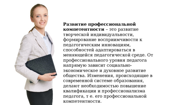 Развитие профессиональной компетентности – это развитие творческой индивидуальности, формирование восприимчивости к педагогическим инновациям, способностей адаптироваться в меняющейся педагогической среде. От профессионального уровня педагога напрямую зависит социально-экономическое и духовное развитие общества. Изменения, происходящие в современной системе образования, делают необходимостью повышение квалификации и профессионализма педагога, т е. его профессиональной компетентности. 