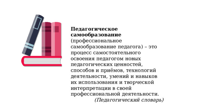Педагогическое самообразование (профессиональное самообразование педагога) – это процесс самостоятельного освоения педагогом новых педагогических ценностей, способов и приёмов, технологий деятельности, умений и навыков их использования и творческой интерпретации в своей профессиональной деятельности. (Педагогический словарь) 