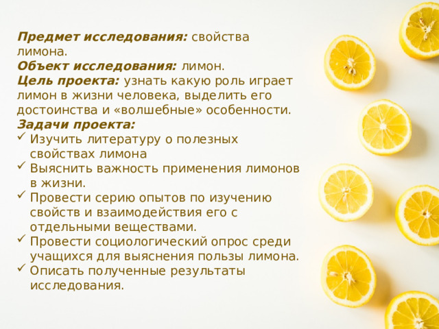Предмет исследования: свойства лимона. Объект исследования: лимон. Цель проекта: узнать какую роль играет лимон в жизни человека, выделить его достоинства и «волшебные» особенности. Задачи проекта: Изучить литературу о полезных свойствах лимона Выяснить важность применения лимонов в жизни. Провести серию опытов по изучению свойств и взаимодействия его с отдельными веществами. Провести социологический опрос среди учащихся для выяснения пользы лимона. Описать полученные результаты исследования. 