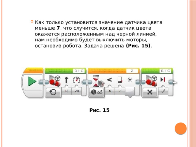 Как только установится значение датчика цвета меньше  7 , что случится, когда датчик цвета окажется расположенным над черной линией, нам необходимо будет выключить моторы, остановив робота. Задача решена  (Рис. 15) . Рис. 15 