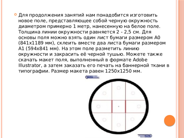 Для продолжения занятий нам понадобится изготовить новое поле, представляющее собой черную окружность диаметром примерно 1 метр, нанесенную на белое поле. Толщина линии окружности равняется 2 - 2,5 см. Для основы поля можно взять один лист бумаги размером A0 (841x1189 мм), склеить вместе два листа бумаги размером A1 (594x841 мм). На этом поле разметить линию окружности и закрасить её черной тушью. Можете также скачать макет поля, выполненный в формате Adobe Illustrator, а затем заказать его печать на баннерной ткани в типографии. Размер макета равен 1250x1250 мм. 