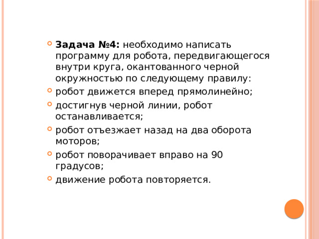 Задача №4:  необходимо написать программу для робота, передвигающегося внутри круга, окантованного черной окружностью по следующему правилу: робот движется вперед прямолинейно; достигнув черной линии, робот останавливается; робот отъезжает назад на два оборота моторов; робот поворачивает вправо на 90 градусов; движение робота повторяется. 