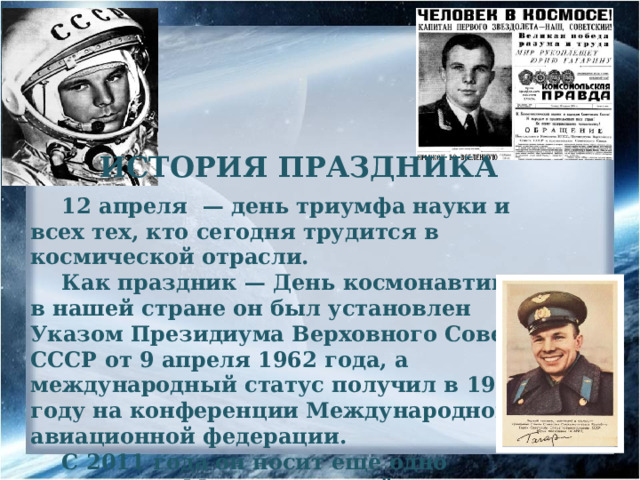 ИСТОРИЯ ПРАЗДНИКА 12 апреля — день триумфа науки и всех тех, кто сегодня трудится в космической отрасли. Как праздник — День космонавтики — в нашей стране он был установлен Указом Президиума Верховного Совета СССР от 9 апреля 1962 года, а международный статус получил в 1968 году на конференции Международной авиационной федерации. С 2011 года он носит еще одно название — Международный день полета человека в космос. 