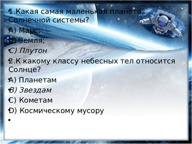 1.Какая самая маленькая планета Солнечной системы? А) Марс; В) Земля; С) Плутон 2.К какому классу небесных тел относится Солнце? А) Планетам B) Звездам С) Кометам D) Космическому мусору   