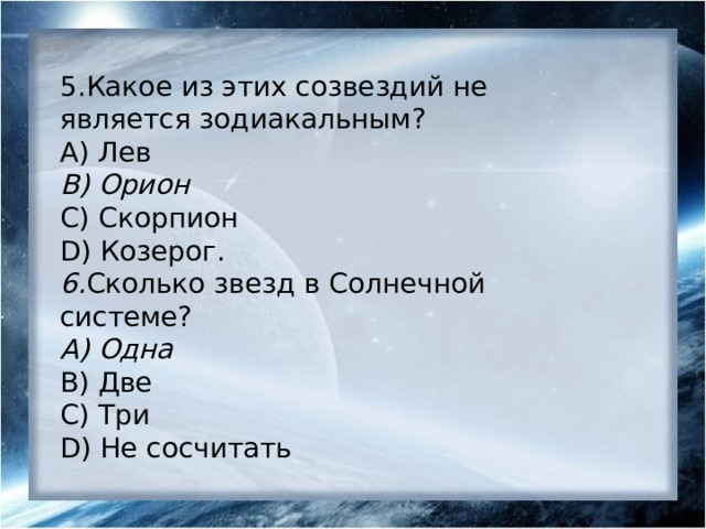 5.Какое из этих созвездий не является зодиакальным? А) Лев B) Орион С) Скорпион D) Козерог. 6. Сколько звезд в Солнечной системе? А) Одна B) Две С) Три D) Не сосчитать 