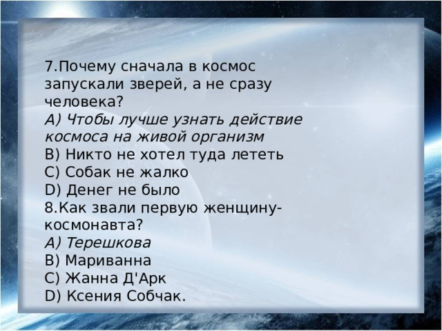 7.Почему сначала в космос запускали зверей, а не сразу человека? А) Чтобы лучше узнать действие космоса на живой организм B) Никто не хотел туда лететь С) Собак не жалко D) Денег не было 8.Как звали первую женщину-космонавта? А) Терешкова B) Мариванна С) Жанна Д'Арк D) Ксения Собчак. 