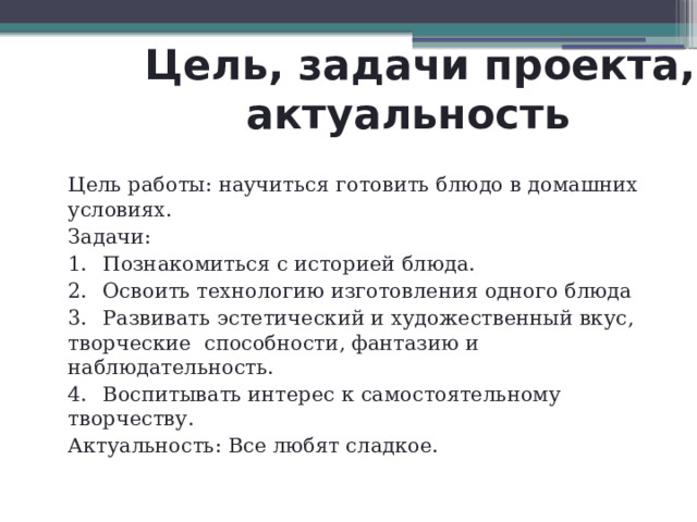  Цель, задачи проекта,  актуальность Цель работы: научиться готовить блюдо в домашних условиях. Задачи: 1.  Познакомиться с историей блюда. 2.  Освоить технологию изготовления одного блюда 3.  Развивать эстетический и художественный вкус, творческие способности, фантазию и наблюдательность. 4.  Воспитывать интерес к самостоятельному творчеству. Актуальность: Все любят сладкое. 