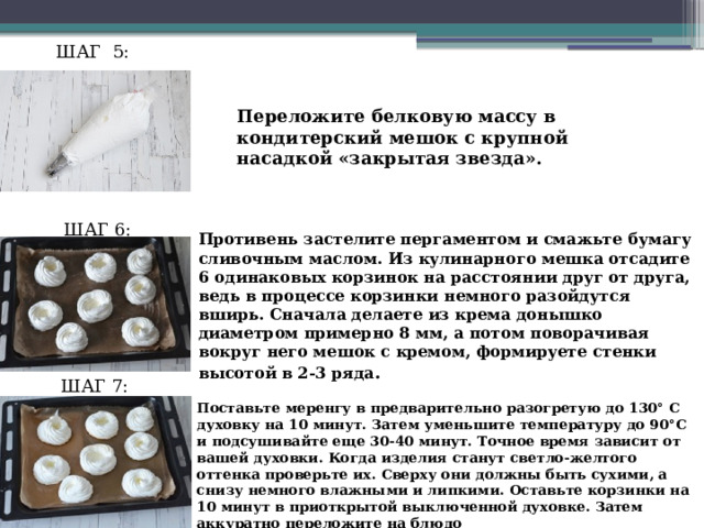 ШАГ 5: Переложите белковую массу в кондитерский мешок с крупной насадкой «закрытая звезда». ШАГ 6: Противень застелите пергаментом и смажьте бумагу сливочным маслом. Из кулинарного мешка отсадите 6 одинаковых корзинок на расстоянии друг от друга, ведь в процессе корзинки немного разойдутся вширь. Сначала делаете из крема донышко диаметром примерно 8 мм, а потом поворачивая вокруг него мешок с кремом, формируете стенки высотой в 2-3 ряда . ШАГ 7: Поставьте меренгу в предварительно разогретую до 130° С духовку на 10 минут. Затем уменьшите температуру до 90°С и подсушивайте еще 30-40 минут. Точное время зависит от вашей духовки. Когда изделия станут светло-желтого оттенка проверьте их. Сверху они должны быть сухими, а снизу немного влажными и липкими. Оставьте корзинки на 10 минут в приоткрытой выключенной духовке. Затем аккуратно переложите на блюдо 