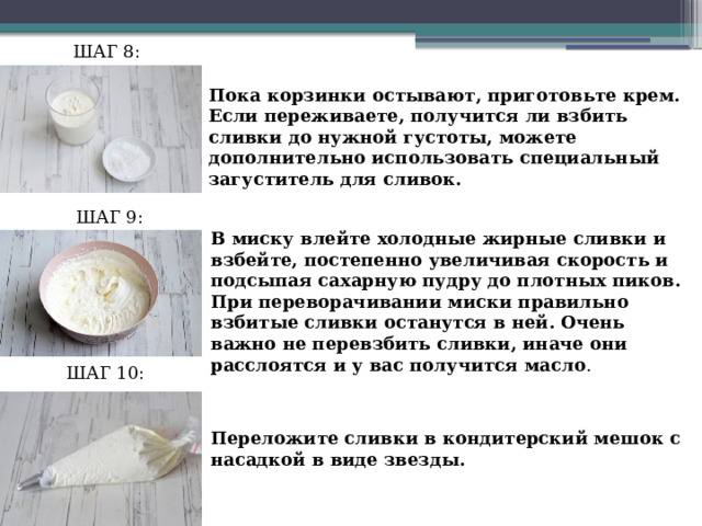 ШАГ 8: Пока корзинки остывают, приготовьте крем. Если переживаете, получится ли взбить сливки до нужной густоты, можете дополнительно использовать специальный загуститель для сливок. ШАГ 9: В миску влейте холодные жирные сливки и взбейте, постепенно увеличивая скорость и подсыпая сахарную пудру до плотных пиков. При переворачивании миски правильно взбитые сливки останутся в ней. Очень важно не перевзбить сливки, иначе они расслоятся и у вас получится масло . ШАГ 10: Переложите сливки в кондитерский мешок с насадкой в виде звезды. 