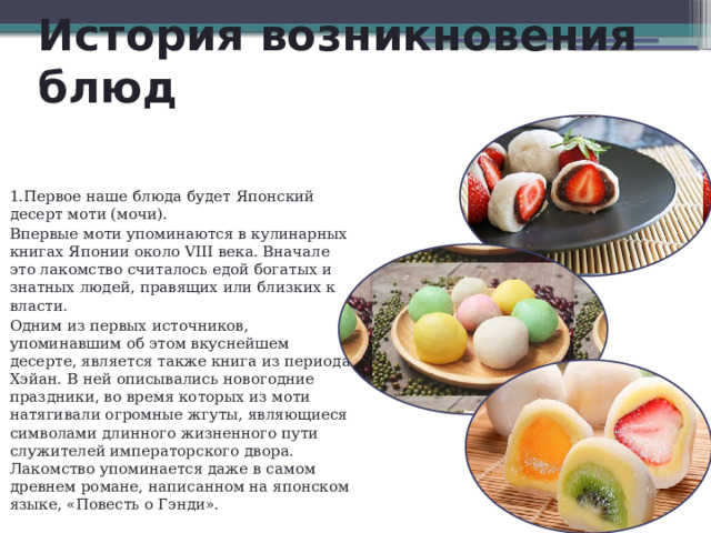 История возникновения блюд 1.Первое наше блюда будет Японский десерт моти (мочи). Впервые моти упоминаются в кулинарных книгах Японии около VIII века. Вначале это лакомство считалось едой богатых и знатных людей, правящих или близких к власти. Одним из первых источников, упоминавшим об этом вкуснейшем десерте, является также книга из периода Хэйан. В ней описывались новогодние праздники, во время которых из моти натягивали огромные жгуты, являющиеся символами длинного жизненного пути служителей императорского двора. Лакомство упоминается даже в самом древнем романе, написанном на японском языке, «Повесть о Гэнди». 